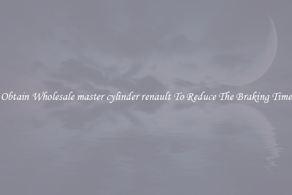 Obtain Wholesale master cylinder renault To Reduce The Braking Time